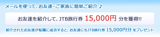 メールを使って、お友達ご家族に簡単ご紹介♪ お友達を紹介して、JTB旅行券 15,000円 分を獲得!! 紹介されたお友達が転職に成功すると、お友達にもJTB旅行券 15,000円 分をプレゼント